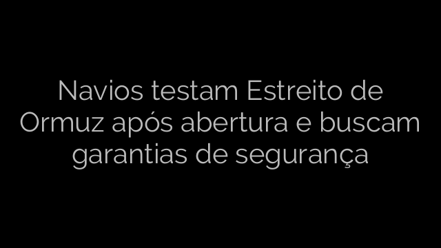 ​Navios testam Estreito de Ormuz após abertura e buscam garantias de segurança 